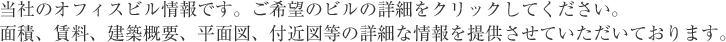 当社のオフィスビル情報です。ご希望のビルの詳細をクリックしてください。面積、賃料、建築概要、平面図、付近図等の詳細な情報を提供させていただいております。