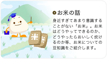 お米の話 身近すぎてあまり意識することがない「お米」。お米はどうやってできるのか、どうやったらおいしく炊けるのか等、お米についての豆知識をご紹介します。