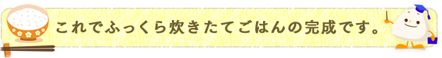 これでふっくら炊きたてごはんの完成です。