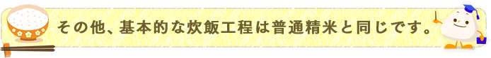 その他、基本的な炊飯工程は普通精米と同じです。