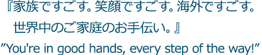 『家族ですごす。笑顔ですごす。海外ですごす。　世界中のご家庭のお手伝い。』”You're in good hands, every step of the way!”