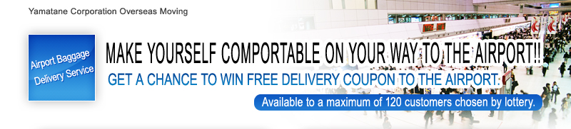 Yamatane Corporation Overseas Moving Airport Baggage Delivery Service MAKE YOURSELF COMPORTABLE ON YOUR WAY TO THE AIRPORT!! GET A CHANCE TO WIN FREE DELIVERY COUPON TO THE AIRPORT. Available to a maximum of 120 customers chosen by lottery.